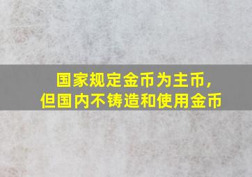 国家规定金币为主币,但国内不铸造和使用金币