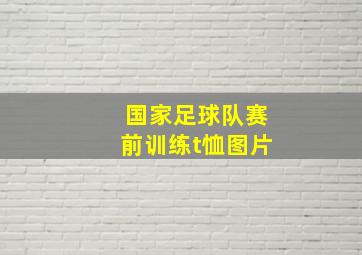 国家足球队赛前训练t恤图片