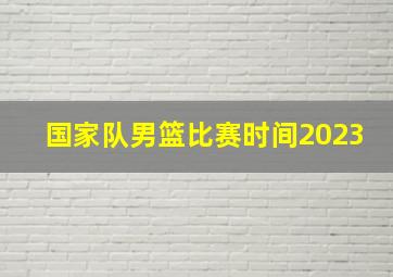 国家队男篮比赛时间2023