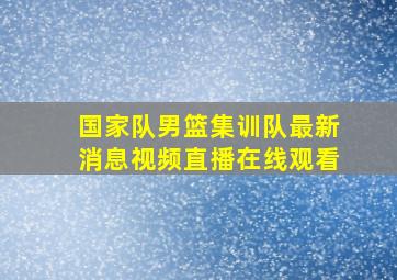 国家队男篮集训队最新消息视频直播在线观看