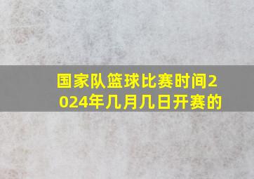 国家队篮球比赛时间2024年几月几日开赛的