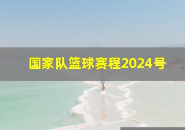 国家队篮球赛程2024号