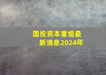 国投资本重组最新消息2024年