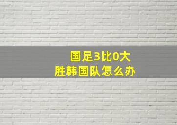 国足3比0大胜韩国队怎么办