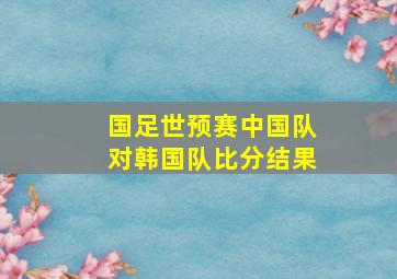 国足世预赛中国队对韩国队比分结果