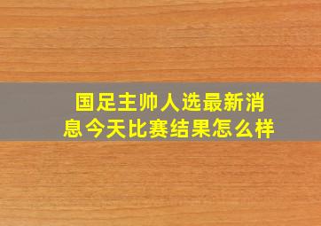 国足主帅人选最新消息今天比赛结果怎么样