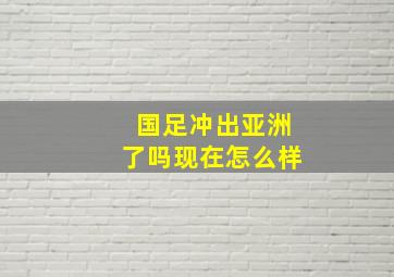 国足冲出亚洲了吗现在怎么样