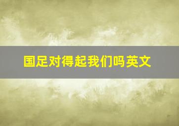 国足对得起我们吗英文