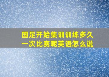 国足开始集训训练多久一次比赛呢英语怎么说