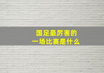 国足最厉害的一场比赛是什么