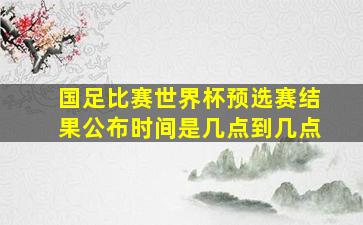 国足比赛世界杯预选赛结果公布时间是几点到几点