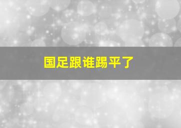 国足跟谁踢平了