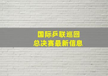 国际乒联巡回总决赛最新信息