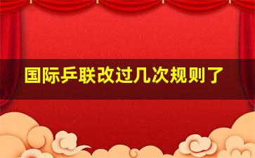 国际乒联改过几次规则了