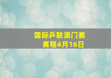 国际乒联澳门赛赛程4月16日