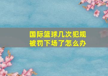 国际篮球几次犯规被罚下场了怎么办