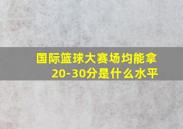 国际篮球大赛场均能拿20-30分是什么水平