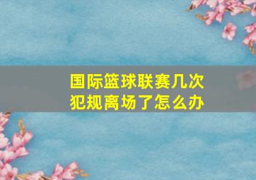 国际篮球联赛几次犯规离场了怎么办