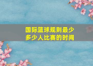 国际篮球规则最少多少人比赛的时间