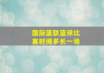 国际篮联篮球比赛时间多长一场