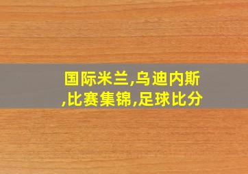 国际米兰,乌迪内斯,比赛集锦,足球比分