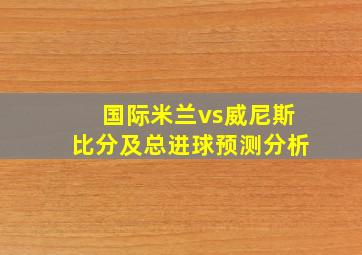 国际米兰vs威尼斯比分及总进球预测分析