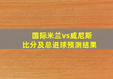 国际米兰vs威尼斯比分及总进球预测结果