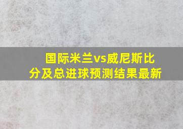 国际米兰vs威尼斯比分及总进球预测结果最新