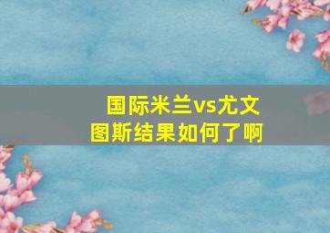 国际米兰vs尤文图斯结果如何了啊