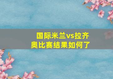 国际米兰vs拉齐奥比赛结果如何了