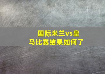 国际米兰vs皇马比赛结果如何了