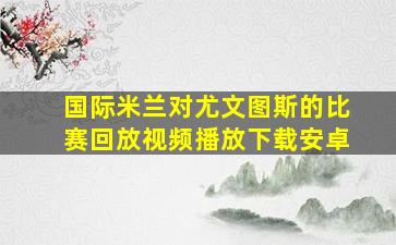 国际米兰对尤文图斯的比赛回放视频播放下载安卓