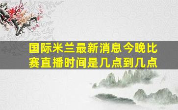 国际米兰最新消息今晚比赛直播时间是几点到几点