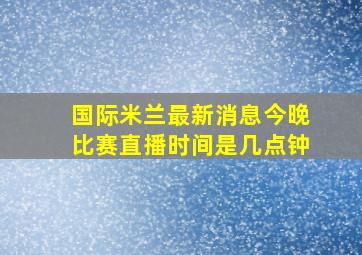 国际米兰最新消息今晚比赛直播时间是几点钟