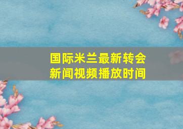 国际米兰最新转会新闻视频播放时间