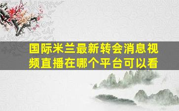 国际米兰最新转会消息视频直播在哪个平台可以看