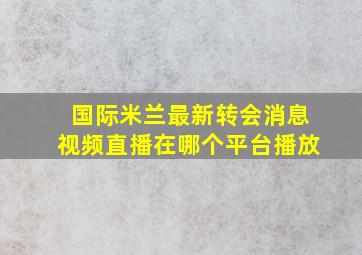 国际米兰最新转会消息视频直播在哪个平台播放