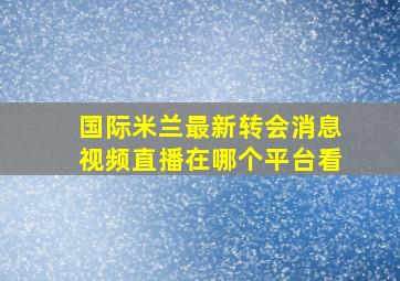 国际米兰最新转会消息视频直播在哪个平台看