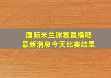 国际米兰球赛直播吧最新消息今天比赛结果