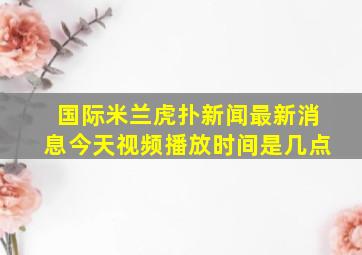 国际米兰虎扑新闻最新消息今天视频播放时间是几点