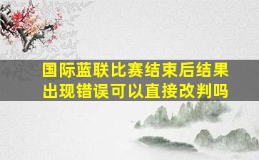 国际蓝联比赛结束后结果出现错误可以直接改判吗