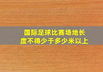 国际足球比赛场地长度不得少于多少米以上