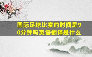 国际足球比赛的时间是90分钟吗英语翻译是什么