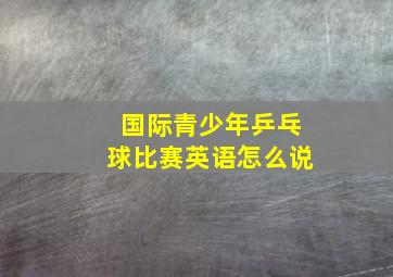 国际青少年乒乓球比赛英语怎么说