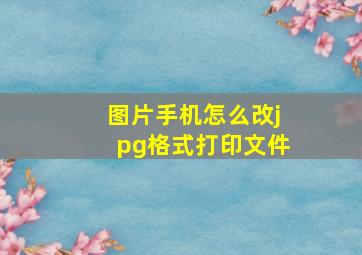 图片手机怎么改jpg格式打印文件