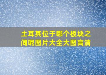 土耳其位于哪个板块之间呢图片大全大图高清