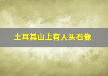 土耳其山上有人头石像