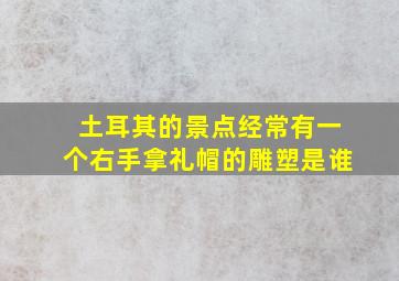 土耳其的景点经常有一个右手拿礼帽的雕塑是谁