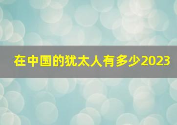 在中国的犹太人有多少2023