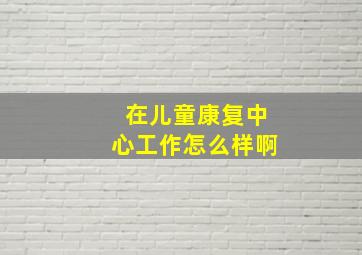 在儿童康复中心工作怎么样啊